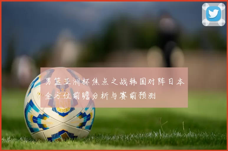 男篮亚洲杯焦点之战韩国对阵日本全方位前瞻分析与赛前预测