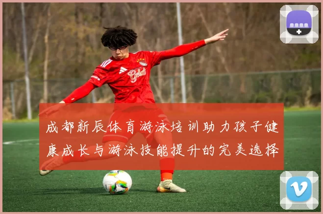 成都新辰体育游泳培训助力孩子健康成长与游泳技能提升的完美选择