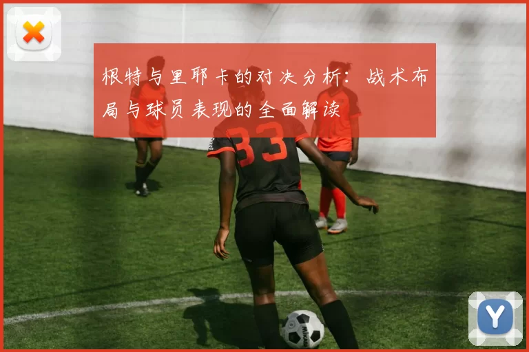 根特与里耶卡的对决分析：战术布局与球员表现的全面解读