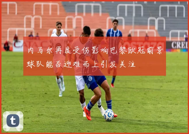 内马尔再度受伤影响巴黎欧冠前景球队能否迎难而上引发关注