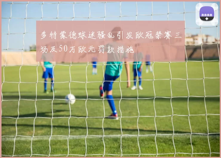 多特蒙德球迷骚乱引发欧冠禁赛三场及50万欧元罚款措施