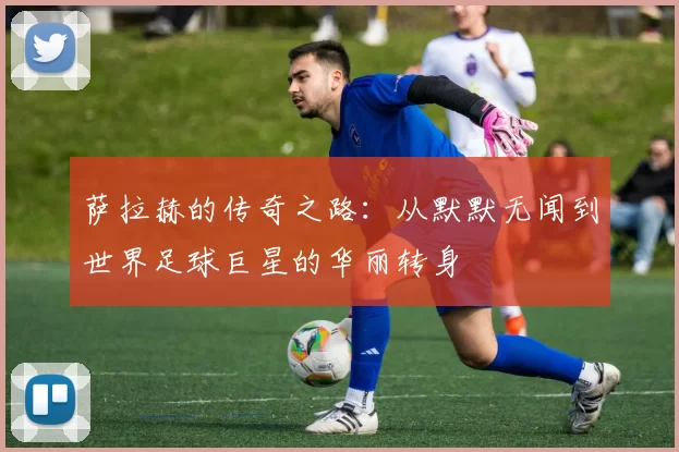 萨拉赫的传奇之路：从默默无闻到世界足球巨星的华丽转身