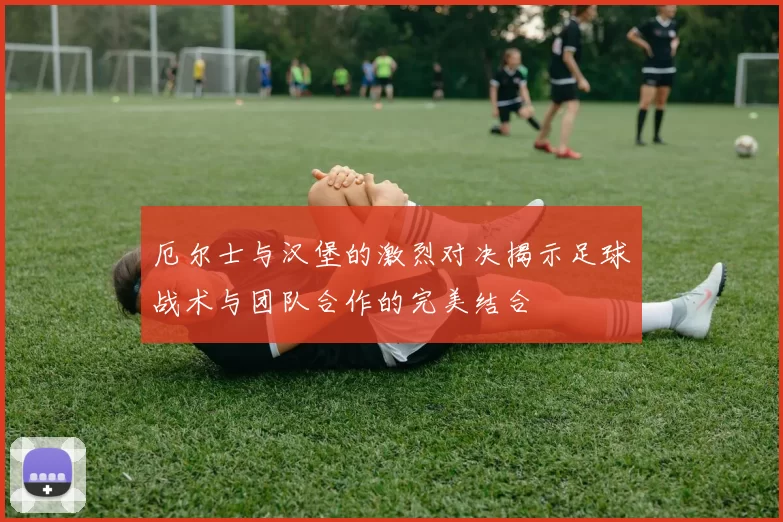 厄尔士与汉堡的激烈对决揭示足球战术与团队合作的完美结合