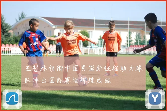 王哲林领衔中国男篮新征程助力球队冲击国际赛场辉煌成就