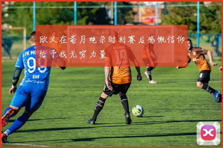 欧文在斋月绝杀时刻赛后感慨信仰给予我无穷力量