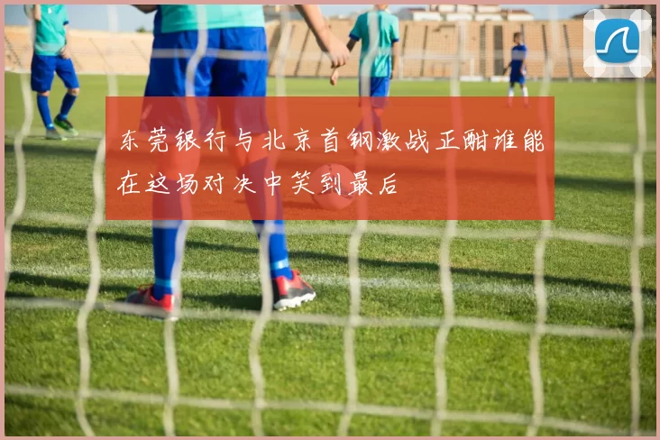 东莞银行与北京首钢激战正酣谁能在这场对决中笑到最后